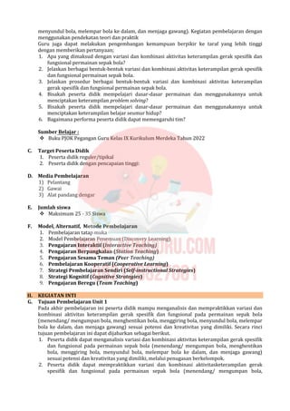 menyundul bola, melempar bola ke dalam, dan menjaga gawang). Kegiatan pembelajaran dengan
menggunakan pendekatan teori dan praktik
Guru juga dapat melakukan pengembangan kemampuan berpikir ke taraf yang lebih tinggi
dengan memberikan pertanyaan;
1. Apa yang dimaksud dengan variasi dan kombinasi aktivitas keterampilan gerak spesifik dan
fungsional permainan sepak bola?
2. Jelaskan berbagai bentuk-bentuk variasi dan kombinasi aktivitas keterampilan gerak spesifik
dan fungsional permainan sepak bola.
3. Jelaskan prosedur berbagai bentuk-bentuk variasi dan kombinasi aktivitas keterampilan
gerak spesifik dan fungsional permainan sepak bola.
4. Bisakah peserta didik mempelajari dasar-dasar permainan dan menggunakannya untuk
menciptakan keterampilan problem solving?
5. Bisakah peserta didik mempelajari dasar-dasar permainan dan menggunakannya untuk
menciptakan keterampilan belajar seumur hidup?
6. Bagaimana performa peserta didik dapat memengaruhi tim?
Sumber Belajar :
 Buku PJOK Pegangan Guru Kelas IX Kurikulum Merdeka Tahun 2022
C. Target Peserta Didik
1. Peserta didik reguler/tipikal
2. Peserta didik dengan pencapaian tinggi:
D. Media Pembelajaran
1) Pelantang
2) Gawai
3) Alat pandang dengar
E. Jumlah siswa
 Maksimum 25 - 35 Siswa
F. Model, Alternatif, Metode Pembelajaran
1. Pembelajaran tatap muka
2. Model Pembelajaran Penemuan (Discovery Learning)
3. Pengajaran Interaktif (Interactive Teaching)
4. Pengajaran Berpangkalan (Station Teaching)
5. Pengajaran Sesama Teman (Peer Teaching)
6. Pembelajaran Kooperatif (Cooperative Learning)
7. Strategi Pembelajaran Sendiri (Self-instructional Strategies)
8. Strategi Kognitif (Cognitive Strategies)
9. Pengajaran Beregu (Team Teaching)
II. KEGIATAN INTI
G. Tujuan Pembelajaran Unit 1
Pada akhir pembelajaran ini peserta didik mampu menganalisis dan mempraktikkan variasi dan
kombinasi aktivitas keterampilan gerak spesifik dan fungsional pada permainan sepak bola
(menendang/ mengumpan bola, menghentikan bola, menggiring bola, menyundul bola, melempar
bola ke dalam, dan menjaga gawang) sesuai potensi dan kreativitas yang dimiliki. Secara rinci
tujuan pembelajaran ini dapat dijabarkan sebagai berikut.
1. Peserta didik dapat menganalisis variasi dan kombinasi aktivitas keterampilan gerak spesifik
dan fungsional pada permainan sepak bola (menendang/ mengumpan bola, menghentikan
bola, menggiring bola, menyundul bola, melempar bola ke dalam, dan menjaga gawang)
sesuai potensi dan kreativitas yang dimiliki, melalui penugasan berkelompok.
2. Peserta didik dapat mempraktikkan variasi dan kombinasi aktivitasketerampilan gerak
spesifik dan fungsional pada permainan sepak bola (menendang/ mengumpan bola,
 