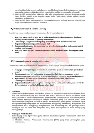 menghentikan bola, menggiring bola, menyundul bola, melempar bola ke dalam, dan menjaga
gawang) sesuai potensi dan kreativitas yang dimiliki, melalui penugasan berkelompok.
3. Peserta didik menunjukkan sikap dan nilai-nilai pengembangan tanggung jawab personal (
jujur disiplin, patuh), serta tanggung jawab sosial (kerja sama, toleran, peduli) melalui
penugasan berkelompok.
4. Peserta didik dapat membandingkan besarnya keuntungan berbagai aktivitas jasmani yang
dapat digunakan untuk menjaga kesehatan
 Pertanyaan Pemantik Mindful Learning
(Mendorong siswa untuk menyadari pengalaman dan proses belajarnya)
1. Apa yang kamu rasakan saat harus melakukan kombinasi gerakan seperti dribble,
passing, dan menembak ke gawang secara cepat?
2. Gerakan apa yang menurutmu paling menantang dalam permainan invasi?
Bagaimana kamu mengatasi tantangan itu?
3. Bagaimana kerja sama tim memengaruhi keberhasilanmu dalam melakukan variasi
gerakan saat bermain?
4. Apa yang kamu pelajari tentang koordinasi tubuh dan kerja sama dalam permainan
invasi?
 Pertanyaan Pemantik Meaningful Learning
(Mendorong siswa memahami makna dan nilai dari pembelajaran dalam konteks kehidupan nyata)
1. Mengapa penting menguasai variasi dan kombinasi gerak spesifik dalam permainan
invasi?
2. Bagaimana strategi permainan dan keterampilan fisik dalam permainan invasi
membantumu mengembangkan kemampuan berpikir cepat dan membuat keputusan?
3. Apa manfaat bermain permainan invasi terhadap kebugaran jasmani dan
keterampilan sosialmu?
4. Bagaimana kamu bisa menerapkan semangat kerja sama, komunikasi, dan sportivitas
dari permainan invasi ke kehidupan sehari-hari?
H. Apersepsi
Apersepsi dilakukan dengan memberikan pertanyaan dan pembahasan mengenai pengetahuan
dan keterampilan awal yang telah dikuasai oleh peserta didik terkait dengan permainan sepak
bola (variasi gerak spesifik dan kombinasi gerak spesifik). Kemampuan dan pengalaman peserta
didik tersebut kemudian dihubungkan dengan kompetensi yang akan didapat peserta didik
setelah mempelajari pokok bahasan ini variasi dan kombinasi gerak spesifik permainan sepak
bola (menendang/mengumpan dan menghentikan; menggiring, menendang/ mengumpan dan
menghentikan bola; menggiring, menghentikan, dan menendang bola ke gawang/sasaran;
melempar bola ke dalam dan menyundul bola), serta penerapannya di dalam kinerja yang
sesungguhnya..
I. Persiapan Pembelajaran
Hal-hal yang harus dipersiapkan guru sebelum melakukan kegiatan pembelajaran antara lain
sebagai berikut:
1) Membaca Rencana Pelaksanaan Pembelajaran (RPP) yang telah dipersiapkan guru
sebelumnya.
 