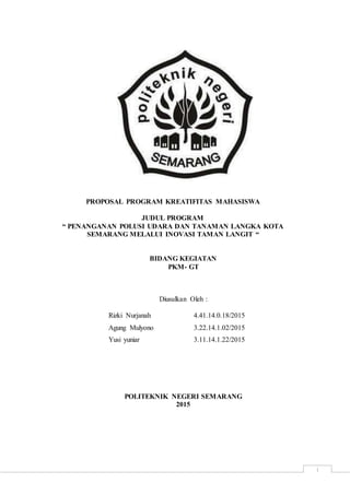 i
PROPOSAL PROGRAM KREATIFITAS MAHASISWA
JUDUL PROGRAM
“ PENANGANAN POLUSI UDARA DAN TANAMAN LANGKA KOTA
SEMARANG MELALUI INOVASI TAMAN LANGIT “
BIDANG KEGIATAN
PKM- GT
Diusulkan Oleh :
Rizki Nurjanah 4.41.14.0.18/2015
Agung Mulyono 3.22.14.1.02/2015
Yusi yuniar 3.11.14.1.22/2015
POLITEKNIK NEGERI SEMARANG
2015
 
