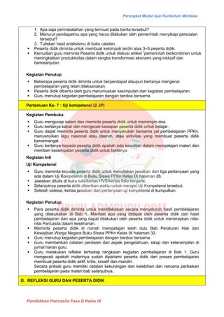 Perangkat Modul Ajar Kurikulum Merdeka
Pendidikan Pancasila Fase D Kelas IX
1. Apa saja permasalahan yang termuat pada berita tersebut?
2. Menurut pendapatmu apa yang harus dilakukan oleh pemerintah menyikapi persoalan
tersebut?
3. Tuliskan hasil analisismu di buku catatan.
▪ Peserta didik diminta untuk membuat kelompok terdiri atas 3‒5 peserta didik.
▪ Kemudian guru meminta Peserta didik untuk diskusi artikel ”pemerintah berkomitmen untuk
meningkatkan produktivitas dalam rangka transformasi ekonomi yang inklusif dan
berkelanjutan.
Kegiatan Penutup
▪ Beberapa peserta didik diminta untuk berpendapat ataupun bertanya mengenai
pembelajaran yang telah dilaksanakan.
▪ Peserta didik dibantu oleh guru merumuskan kesimpulan dari kegiatan pembelajaran.
▪ Guru menutup kegiatan pembelajaran dengan berdoa bersama.
Pertemuan Ke- 7 : Uji kompetensi (2 JP)
Kegiatan Pembuka
▪ Guru mengucap salam dan meminta peserta didik untuk memimpin doa.
▪ Guru bertanya kabar dan mengecek kesiapan peserta didik untuk belajar.
▪ Guru dapat meminta peserta didik untuk menyerukan bersama yel pembelajaran PPKn,
menyanyikan lagu nasional atau daerah, atau aktivitas yang membuat peserta didik
bersemangat.
▪ Guru bertanya kepada peserta didik apakah ada kesulitan dalam mempelajari materi dan
memberi kesempatan peserta didik untuk bertanya
Kegiatan Inti
Uji Kompetensi
▪ Guru meminta kepada peserta didik untuk menuliskan jawaban dari tiga pertanyaan yang
ada dalam Uji Kompetensi di Buku Siswa PPKn Kelas IX halaman 26.
▪ Jawaban ditulis di buku tulis/kertas HVS/kertas folio bergaris.
▪ Selanjutnya peserta didik diberikan waktu untuk mengisi Uji Kompetensi tersebut.
▪ Setelah selesai, kertas jawaban dari pertanyaan uji kompetensi di kumpulkan.
Kegiatan Penutup
▪ Para peserta didik diminta untuk merefleksikan secara menyeluruh hasil pembelajaran
yang dilakukakan di Bab 1. Manfaat apa yang didapat oleh peserta didik dari hasil
pembelajaran dan apa yang dapat dilakukan oleh peserta didik untuk menerapkan nilai-
nilai Pancasila dalam keseharian.
▪ Meminta peserta didik di rumah mempelajari lebih dulu Bab Peraturan Hak dan
Kewajiban Warga Negara Buku Siswa PPKn Kelas IX halaman 32.
▪ Guru menutup kegiatan pembelajaran dengan berdoa bersama.
▪ Guru memberikan catatan penilaian dari aspek pengetahuan, sikap dan keterampilan di
jurnal harian guru.
▪ Guru melakukan refleksi terhadap rangkaian kegiatan pembelajaran di Bab 1. Guru
mengecek apakah materinya sudah dipahami peserta didik dan proses pembelajaran
membuat peserta didik aktif, kritis, kreatif dan mandiri.
Secara pribadi guru memiliki catatan kekurangan dan kelebihan dan rencana perbaikan
pembelajaran pada materi bab selanjutnya.
G. REFLEKSI GURU DAN PESERTA DIDIK
 