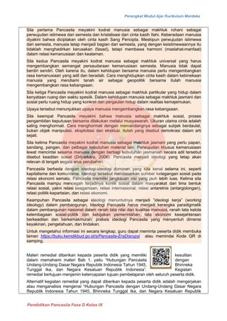 Perangkat Modul Ajar Kurikulum Merdeka
Pendidikan Pancasila Fase D Kelas IX
Sila pertama Pancasila meyakini kodrat manusia sebagai makhluk rohani sebagai
perwujudan istimewa dari semesta dan kristalisasi dari cinta kasih Ilahi. Keberadaan manusia
diyakini bahwa diciptakan oleh cinta kasih Sang Pencipta. Meskipun perwujudan istimewa
dari semesta, manusia tetap menjadi bagian dari semesta, yang dengan keistimewaannya itu
tidaklah menghadirkan kerusakan (fasad), tetapi membawa harmoni (maslahat-manfaat)
dalam relasi kemanusiaan dan kealaman.
Sila kedua Pancasila meyakini kodrat manusia sebagai makhluk universal yang harus
mengembangkan semangat persaudaraan kemanusiaan semesta. Manusia tidak dapat
berdiri sendiri. Oleh karena itu, dalam kehidupan bersama manusia perlu mengembangkan
rasa kemanusiaan yang adil dan beradab. Cara menghidupkan cinta kasih dalam kebinekaan
manusia yang mendiami tanah air sebagai geopolitik bersama itulah manusia
mengembangkan rasa kebangsaan.
Sila ketiga Pancasila meyakini kodrat manusia sebagai makhluk partikular yang hidup dalam
kenyataan ruang dan waktu spesiik. Dalam kehidupan manusia sebagai makhluk jasmani dan
sosial perlu ruang hidup yang konkret dan pergaulan hidup dalam realitas kemajemukan.
Upaya tersebut menunjukkan upaya manusia mengembangkan rasa kebangsaan.
Sila keempat Pancasila meyakini bahwa manusia sebagai makhluk sosial, proses
pengambilan keputusan bersama dilakukan melalui musyawarah. Ukuran utama cinta adalah
saling menghormati. Cara menghormati dengan memandangnya sebagai subjek berdaulat,
bukan objek manipulasi, eksploitasi dan eksklusi, itulah yang disebut demokrasi dalam arti
sejati.
Sila kelima Pancasila meyakini kodrat manusia sebagai makhluk jasmani yang perlu papan,
sandang, pangan, dan pelbagai kebutuhan material lain. Perwujudan khusus kemanusiaan
lewat mencintai sesama manusia dengan berbagi kebutuhan jasmaniah secara adil tersebut
disebut keadilan sosial (Driyarkara, 2006). Pancasila menjadi ideologi yang tetap akan
relevan di tengah segala arus perubahan.
Pancasila berbeda dengan ideologi-ideologi dominan yang kita kenal selama ini, seperti
kapitalisme dan komunisme. Ideologi tersebut mendasarkan sumber ketegangan sosial pada
relasi ekonomi semata, Pancasila memiliki jangkauan visi yang jauh lebih luas. Kelima sila
Pancasila mampu mencegah terjadinya konlik sosial dalam masyarakat dari lima bentuk
relasi sosial, yakni relasi keagamaan, relasi internasional, relasi antaretnis (antargolongan),
relasi politik-kepartaian, dan relasi ekonomi.
Keampuhan Pancasila sebagai ideologi menuntutnya menjadi ”ideologi kerja” (working
ideology) dalam pembangunan. Ideologi Pancasila harus menjadi kerangka paradigmatik
dalam pembangunan nasional dalam ranah tata nilai dan kualitas manusia, ranah tata kelola
kelembagaan sosial-politik dan kebijakan pemerintahan, tata ekonomi kesejahteraan
berkeadilan dan berkemakmuran; praksis ideologi Pancasila yang menyentuh dimensi
keyakinan, pengetahuan, dan tindakan.
Untuk mengetahui informasi ini secara lengkap, guru dapat meminta peserta didik membuka
laman https://buku.kemdikbud.go.id/s/Pancasila-EraDisrupsi atau memindai Kode QR di
samping.
Materi remedial diberikan kepada peserta didik yang memiliki kesulitan
dalam memahami materi Bab 1, yaitu “Hubungan Pancasila dengan
Undang-Undang Dasar Negara Republik Indonesia Tahun 1945, Bhinneka
Tunggal Ika, dan Negara Kesatuan Republik Indonesia”. Kegiatan
remedial bertujuan menjamin ketercapaian tujuan pembelajaran oleh seluruh peserta didik.
Alternatif kegiatan remedial yang dapat diberikan kepada peserta didik adalah mengerjakan
atau menganalisis mengenai “Hubungan Pancasila dengan Undang-Undang Dasar Negara
Republik Indonesia Tahun 1945, Bhinneka Tunggal Ika, dan Negara Kesatuan Republik
 