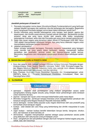 Perangkat Modul Ajar Kurikulum Merdeka
Pendidikan Pancasila Fase D Kelas IX
menghormati pemeluk
agama dan kepercayaan
yang berbeda.
Jawablah pertanyaan di bawah ini!
1. Pancasila merupakan norma dasar (Grundnorm/Staats Fundamentalnorm) yang berfungsi
sebagai falsafah bernegara dan pedoman cita-cita berbangsa dan bernegara. Bagaimana
kamu menghayati Pancasila sebagai norma dasar dalam kehidupan sehari-hari?
2. Kondisi Indonesia yang memiliki keberagaman suku bangsa, asal daerah, agama dan
kepercayaan, dan kondisi sosial ekonomi menjadi sebuah tantangan. Berdasarkan kondisi
tersebut, sikap apa yang harus dimiliki oleh peserta didik ketika menghadapi
keberagaman Indonesia, serta nilai-nilai Pancasila apa yang harus menjadi pedomannya?
3. Salah satu tujuan negara yang tercantum dalam Alinea IV Pembukaan UUD NRI Tahun
1945 adalah mencerdaskan kehidupan bangsa. Apa yang harus dilakukan negara untuk
mencerdaskan kehidupan bangsa Indonesia?
4. Jelaskan pendapatmu!
Dalam konteks kehidupan bernegara, Pancasila menjamin masyarakat yang beragam
untuk memiliki hak yang setara dalam beribadah, bekerja, memperoleh fasilitas
pendidikan dan kesehatan, jaminan sosial, dan layanan-layanan publik lainnya.
Menurutmu, bagaimana cara menerapkan upaya-upaya tersebut dalam kehidupan sehari-
hari?
B. BAHAN BACAAN GURU & PESERTA DIDIK
▪ Guru dan peserta didik mencari berbagai informasi tentang Hubungan Pancasila dengan
Undang-Undang Dasar Negara Republik Indonesia Tahun 1945, BhinnekaTunggal Ika,
dan Negara Kesatuan Republik Indonesia media atau website resmi dibawa nauangan
kementerian pendidikan, kebudayaan, riset dan teknologi.
▪ Buku Panduan Guru dan Siswa Pendidikan Pancasila dan Kewarganegaraan untuk
SMP/MTs Kelas IX : Penerbit, Kementerian Pendidikan, Kebudayaan, Riset, dan
TeknologiTahun 2023
C. GLOSARIUM
▪ apersepsi : kegiatan awal pembelajaran yang meliputi pengamatan secara sadar
(penghayatan) tentang segala sesuatu yang menjadi dasar perbandingan serta landasan
untuk menerima ide baru
▪ aspirasi : harapan dan tujuan untuk mencapai keberhasilan pada masa depan
▪ Bhinneka Tunggal Ika : semboyan bangsa Indonesia untuk menggambarkan persatuan dan
kesatuan bangsa serta Negara Kesatuan Republik Indonesia (NKRI)
▪ bonus demograi : kondisi ketika populasi suatu negara didominasi oleh usia produktif yang
bermanfaat untuk kemajuan negara
▪ budaya : adat istiadat dan cara hidup yang berkembang dan dimiliki masyarakat di suatu
daerah
▪ cagar budaya : warisan budaya bersifat kebendaan berupa benda, bangunan, struktur,
situs, dan kawasan di darat dan/atau air
▪ demonstrasi : kegiatan menyampaikan aspirasi sebagai upaya penekanan secara politik
yang dilakukan oleh sekumpulan orang di hadapan umum
▪ ilosoi : pengetahuan dan penyelidikan dengan akal budi mengenai hakikat segala yang ada,
sebab, asal, dan hukumnya
 