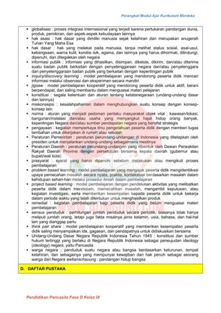 Perangkat Modul Ajar Kurikulum Merdeka
Pendidikan Pancasila Fase D Kelas IX
▪ globalisasi : proses integrasi internasional yang terjadi karena pertukaran pandangan dunia,
produk, pemikiran, dan aspek-aspek kebudayaan lainnya
▪ hak asasi : hak dasar yang dimiliki manusia sejak kelahiran dan merupakan anugerah
Tuhan Yang Maha Esa
▪ hak dasar : hak yang melekat pada manusia, tanpa melihat status sosial, asal-usul,
kebangsaan, warna kulit, kondisi isik, agama, dan lainnya yang harus dihormati, dilindungi,
dipenuhi, dan ditegakkan oleh negara
▪ informasi publik : informasi yang dihasilkan, disimpan, dikelola, dikirim, dan/atau diterima
suatu badan publik berkaitan dengan penyelenggaraan negara dan/atau penyelenggara
dan penyelenggaraan badan publik yang berkaitan dengan kepentingan publik
▪ inquiry/discovery learning : model pembelajaran yang mendorong peserta didik mencari
informasi melalui observasi dan eksperimen secara mandiri
▪ jigsaw : model pembelajaran kooperatif yang mendorong peserta didik untuk aktif, berani
berpendapat, dan saling membantu dalam menguasai materi pelajaran
▪ konstitusi : segala ketentuan dan aturan tentang ketatanegaraan (undang-undang dasar
dan lainnya)
▪ miskonsepsi : kesalahpahaman dalam menghubungkan suatu konsep dengan konsep-
konsep lain
▪ norma : aturan yang menjadi pedoman perilaku masyarakat objek vital : kawasan/lokasi,
bangunan/instalasi dan/atau usaha yang menyangkut hajat hidup orang banyak,
kepentingan Negara dan/atau sumber pendapatan negara yang bersifat strategis
▪ pengayaan : kegiatan memperkaya ilmu pengetahuan peserta didik dengan memberi tugas
tambahan untuk dikerjakan di rumah atau sekolah
▪ Peraturan Pemerintah : peraturan perundang-undangan di Indonesia yang ditetapkan oleh
presiden untuk menjalankan undang-undang sebagaimana mestinya
▪ Peraturan Daerah : peraturan perundang-undangan yang dibentuk oleh Dewan Perwakilan
Rakyat Daerah Provinsi dengan persetujuan bersama kepala daerah (gubernur atau
bupati/wali kota)
▪ prasyarat : syarat yang harus dipenuhi sebelum melakukan atau mengikuti proses
pembelajaran
▪ problem based learning : model pembelajaran yang mengajak peserta didik mengidentiikasi
upaya pemecahan masalah secara nyata, praktis, kontekstual berdasarkan masalah dalam
kehidupan sehari-hari melalui prosedur ilmiah dalam pembelajaran
▪ project based learning : model pembelajaran dengan pendekatan aktivitas yang melibatkan
peserta didik dalam mendesain, memecahkan masalah, mengambil keputusan, atau
kegiatan investigasi, serta memberikan kesempatan kepada peserta didik untuk bekerja
dalam periode waktu yang telah ditentukan untuk menghasilkan produk
▪ remedial : kegiatan pembelajaran bagi peserta didik yang belum menguasai materi
pembelajaran
▪ sensus penduduk : perhitungan jumlah penduduk secara periodik, biasanya tidak hanya
meliputi jumlah orang, tetapi juga fakta misalnya jenis kelamin, usia, bahasa, dan hal-hal
lain yang dianggap perlu
▪ think pair share : model pembelajaran kooperatif yang memberikan kesempatan peserta
didik saling menyampaikan ide, gagasan, dan pendapatnya untuk didiskusikan bersama
▪ Undang-Undang Dasar Negara Republik Indonesia Tahun 1945 : konstitusi dan sumber
hukum tertinggi yang berlaku di Negara Republik Indonesia sebagai perwujudan ideology
(ideology) negara, yaitu Pancasila
▪ warga negara : penduduk suatu negara atau bangsa berdasarkan keturunan, tempat
kelahiran, dan sebagainya yang mempunyai kewajiban dan hak penuh sebagai seorang
warga dari Negara weltanschauung : pandangan hidup bangsa
D. DAFTAR PUSTAKA
 