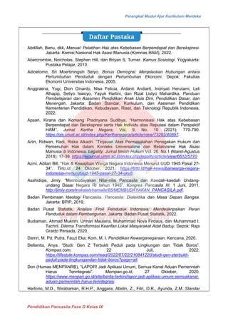 Perangkat Modul Ajar Kurikulum Merdeka
Pendidikan Pancasila Fase D Kelas IX
Abdillah, Banu, dkk, Manual: Pelatihan Hak atas Kebebasan Berpendapat dan Berekspresi.
Jakarta: Komisi Nasional Hak Asasi Manusia (Komnas HAM), 2022.
Abercrombie, Noicholas, Stephen Hill, dan Briyan S. Turner. Kamus Sosiologi. Yogyakarta:
Pustaka Pelajar, 2010.
Adioetomo, Sri Moertiningsih Setyo. Bonus Demograi: Menjelaskan Hubungan antara
Pertumbuhan Penduduk dengan Pertumbuhan Ekonomi. Depok: Fakultas
Ekonomi Universitas Indonesia, 2005.
Anggraena, Yogi, Dion Ginanto, Nisa Felicia, Ardanti Andiarti, Indriyati Herutami, Leli
Alhapip, Setiyo Iswoyo, Yayuk Hartini, dan Rizal Listyo Mahardika. Panduan
Pembelajaran dan Asesmen Pendidikan Anak Usia Dini, Pendidikan Dasar, dan
Menengah. Jakarta: Badan Standar, Kurikulum, dan Asesmen Pendidikan
Kementerian Pendidikan, Kebudayaan, Riset, dan Teknologi Republik Indonesia,
2022.
Apsari, Kirana dan Komang Pradnyana Sudibya. “Harmonisasi Hak atas Kebebasan
Berpendapat dan Berekspresi serta Hak Individu atas Reputasi dalam Perspektif
HAM”. Jurnal Kertha Negara, Vol. 9, No. 10 (2021): 779-790.
https://ojs.unud.ac.id/index.php/Kerthanegara/article/view/73293/40857.
Ariin, Ridwan, Radi, Riska Alkadri. “Tinjauan Atas Permasalahan Penegakan Hukum dan
Pemenuhan Hak dalam Konteks Universalime dan Relativisme Hak Asasi
Manusia di Indonesia. Legality: Jurnal Ilmiah Hukum Vol. 26, No.1 (Maret-Agustus
2018): 17-39. https://ejournal.umm.ac.id/index.php/legality/article/view/6612/5770
Azmi, Adilan Bill. “Hak & Kewajiban Warga Negara Indonesia Menurut UUD 1945 Pasal 27-
34”. Tirto.id, 24 Oktober, 2021. https://tirto.id/hak-kewajibanwarga-negara-
indonesia-menurutuud-1945-pasal-27-34-gkv8.
Asshidiqie, Jimly. “Membudayakan Nilai-nilai Pancasila dan Kaedah-kaedah Undang-
undang Dasar Negara RI tahun 1945”. Kongres Pancasila III, 1 Juni, 2011.
http://jimly.com/makalah/namaile/85/MEMBUDAYAKAN_PANCASILA.pdf.
Badan Pembinaan Ideologi Pancasila. Pancasila: Dialektika dan Masa Depan Bangsa.
Jakarta: BPIP, 2019.
Badan Pusat Statistik. Analisis Proil Penduduk Indonesia: Mendeskripsikan Peran
Penduduk dalam Pembangunan. Jakarta: Badan Pusat Statistik, 2022.
Budiaman, Ahmad Mukrim, Urman Maulana, Muhammad Nova Firdaus, dan Muhammad I.
Tachril. Dilema Transformasi Kearifan Lokal Masyarakat Adat Baduy. Depok: Raja
Graido Persada, 2020.
Damri, M. Pd; Putra, Fauzi Eka; Kom, M. I. Pendidikan Kewarganegaraan. Kencana, 2020.
Dellanita, Anya. “Studi: Gen Z Terbukti Peduli pada Lingkungan dan Tidak Boros”.
Kompas.com, 22 Juli, 2022.
https://lifestyle.kompas.com/read/2022/07/22/210841220/studi-gen-zterbukti-
peduli-pada-lingkungandan-tidak-boros?page=all.
Don (Humas MENPANRB), “LAPOR! Jadi Aplikasi Umum, Semua Kanal Aduan Pemerintah
Harus Terintegrasi”. Mempan.go.id, 27 Oktober, 2020.
https://www.menpan.go.id/site/berita-terkini/lapor-jadi-aplikasi-umum-semuakanal-
aduan-pemerintah-harus-terintegrasi.
Hartono, M.D., Wiratraman, R.H.P., Anggara, Abidin, Z., Fitri, O.R., Ayunda, Z.M. Standar
 