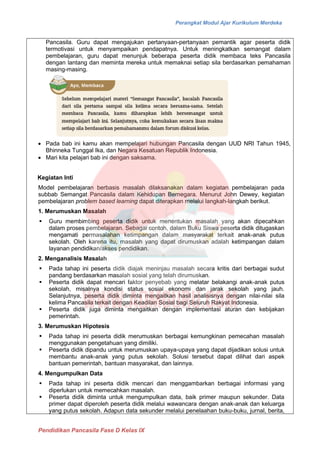 Perangkat Modul Ajar Kurikulum Merdeka
Pendidikan Pancasila Fase D Kelas IX
Pancasila. Guru dapat mengajukan pertanyaan-pertanyaan pemantik agar peserta didik
termotivasi untuk menyampaikan pendapatnya. Untuk meningkatkan semangat dalam
pembelajaran, guru dapat menunjuk beberapa peserta didik membaca teks Pancasila
dengan lantang dan meminta mereka untuk memaknai setiap sila berdasarkan pemahaman
masing-masing.
• Pada bab ini kamu akan mempelajari hubungan Pancasila dengan UUD NRI Tahun 1945,
Bhinneka Tunggal Ika, dan Negara Kesatuan Republik Indonesia.
• Mari kita pelajari bab ini dengan saksama.
Kegiatan Inti
Model pembelajaran berbasis masalah dilaksanakan dalam kegiatan pembelajaran pada
subbab Semangat Pancasila dalam Kehidupan Bernegara. Menurut John Dewey, kegiatan
pembelajaran problem based learning dapat diterapkan melalui langkah-langkah berikut.
1. Merumuskan Masalah
▪ Guru membimbing peserta didik untuk menentukan masalah yang akan dipecahkan
dalam proses pembelajaran. Sebagai contoh, dalam Buku Siswa peserta didik ditugaskan
mengamati permasalahan ketimpangan dalam masyarakat terkait anak-anak putus
sekolah. Oleh karena itu, masalah yang dapat dirumuskan adalah ketimpangan dalam
layanan pendidikan/akses pendidikan.
2. Menganalisis Masalah
▪ Pada tahap ini peserta didik diajak meninjau masalah secara kritis dari berbagai sudut
pandang berdasarkan masalah sosial yang telah dirumuskan.
▪ Peserta didik dapat mencari faktor penyebab yang melatar belakangi anak-anak putus
sekolah, misalnya kondisi status sosial ekonomi dan jarak sekolah yang jauh.
Selanjutnya, peserta didik diminta mengaitkan hasil analisisnya dengan nilai-nilai sila
kelima Pancasila terkait dengan Keadilan Sosial bagi Seluruh Rakyat Indonesia.
▪ Peserta didik juga diminta mengaitkan dengan implementasi aturan dan kebijakan
pemerintah.
3. Merumuskan Hipotesis
▪ Pada tahap ini peserta didik merumuskan berbagai kemungkinan pemecahan masalah
menggunakan pengetahuan yang dimiliki.
▪ Peserta didik dipandu untuk merumuskan upaya-upaya yang dapat dijadikan solusi untuk
membantu anak-anak yang putus sekolah. Solusi tersebut dapat dilihat dari aspek
bantuan pemerintah, bantuan masyarakat, dan lainnya.
4. Mengumpulkan Data
▪ Pada tahap ini peserta didik mencari dan menggambarkan berbagai informasi yang
diperlukan untuk memecahkan masalah.
▪ Peserta didik diminta untuk mengumpulkan data, baik primer maupun sekunder. Data
primer dapat diperoleh peserta didik melalui wawancara dengan anak-anak dan keluarga
yang putus sekolah. Adapun data sekunder melalui penelaahan buku-buku, jurnal, berita,
 