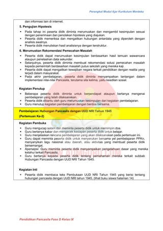 Perangkat Modul Ajar Kurikulum Merdeka
Pendidikan Pancasila Fase D Kelas IX
dan informasi lain di internet.
5. Pengujian Hipotesis
▪ Pada tahap ini peserta didik diminta merumuskan dan mengambil kesimpulan sesuai
dengan penerimaan dan penolakan hipotesis yang diajukan.
▪ Peserta didik memeriksa dan mengaitkan hubungan antardata yang diperoleh dengan
analisis awalnya.
▪ Peserta didik menuliskan hasil analisisnya dengan terstruktur.
6. Merumuskan Rekomendasi Pemecahan Masalah
▪ Peserta didik dapat merumuskan kesimpulan berdasarkan hasil temuan wawancara
ataupun penelaahan data sekunder.
▪ Selanjutnya, peserta didik diminta membuat rekomendasi solusi pemecahan masalah
kepada pemerintah berdasarkan masalah putus sekolah yang mereka kaji.
▪ Peserta didik dapat mengaitkan kewajiban negara terkait pendidikan dengan realita yang
terjadi dalam masyarakat.
▪ Pada akhir pembelajaran, peserta didik diminta menyampaikan tantangan dalam
implementasi nilai-nilai Pancasila, terutama sila kelima, yaitu keadilan sosial.
Kegiatan Penutup
▪ Beberapa peserta didik diminta untuk berpendapat ataupun bertanya mengenai
pembelajaran yang telah dilaksanakan.
▪ Peserta didik dibantu oleh guru merumuskan kesimpulan dari kegiatan pembelajaran.
▪ Guru menutup kegiatan pembelajaran dengan berdoa bersama.
Pembelajaran Hubungan Pancasila dengan UUD NRI Tahun 1945
(Pertemuan Ke-2)
Kegiatan Pembuka
▪ Guru mengucap salam dan meminta peserta didik untuk memimpin doa.
▪ Guru bertanya kabar dan mengecek kesiapan peserta didik untuk belajar.
▪ Guru menjelaskan rencana pembelajaran yang akan dilaksanakan pada pertemuan ini.
▪ Guru dapat meminta peserta didik untuk menyerukan bersama yel pembelajaran PPKn,
menyanyikan lagu nasional atau daerah, atau aktivitas yang membuat peserta didik
bersemangat.
▪ Apersepsi: Guru meminta peserta didik menyampaikan pengetahuan dasar yang mereka
ketahui terkait Pancasila.
▪ Guru bertanya kepada peserta didik tentang pemahaman mereka terkait subbab
Hubungan Pancasila dengan UUD NRI Tahun 1945.
Kegiatan Inti
▪ Peserta didik membaca teks Pembukaan UUD NRI Tahun 1945 yang berisi tentang
hubungan pancasila dengan UUD NRI tahun 1945, (lihat buku siswa halaman 14)
 