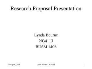 Research Proposal Presentation



                  Lynda Bourne
                    2034113
                   BUSM 1408



25 August, 2003    Lynda Bourne - 3024113   1
 