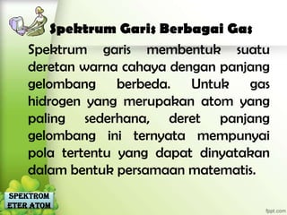 Spektrum Garis Berbagai Gas
    Spektrum garis membentuk suatu
    deretan warna cahaya dengan panjang
    gelombang berbeda. Untuk gas
    hidrogen yang merupakan atom yang
    paling sederhana, deret panjang
    gelombang ini ternyata mempunyai
    pola tertentu yang dapat dinyatakan
    dalam bentuk persamaan matematis.
Spektrom
eter Atom
 