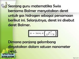 Seorang guru matematika Swiss
    bernama Balmer menyatakan deret
    untuk gas hidrogen sebagai persamaan
    berikut ini. Selanjutnya, deret ini disebut
    deret Balmer.



    Dimana panjang gelombang
    dinyatakan dalam satuan nanometer
    (nm).
Spektrom
eter Atom
 
