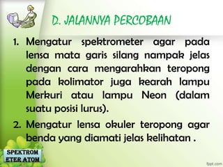 D. JALANNYA PERCOBAAN
  1. Mengatur spektrometer agar pada
     lensa mata garis silang nampak jelas
     dengan cara mengarahkan teropong
     pada kolimator juga kearah lampu
     Merkuri atau lampu Neon (dalam
     suatu posisi lurus).
  2. Mengatur lensa okuler teropong agar
     benda yang diamati jelas kelihatan .
Spektrom
eter Atom
 