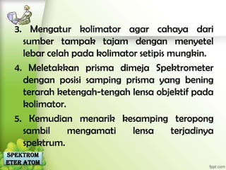 3. Mengatur kolimator agar cahaya dari
    sumber tampak tajam dengan menyetel
    lebar celah pada kolimator setipis mungkin.
  4. Meletakkan prisma dimeja Spektrometer
    dengan posisi samping prisma yang bening
    terarah ketengah-tengah lensa objektif pada
    kolimator.
  5. Kemudian menarik kesamping teropong
    sambil     mengamati     lensa     terjadinya
    spektrum.
Spektrom
eter Atom
 