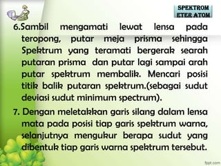 Spektrom
                                       eter Atom

6.Sambil mengamati lewat lensa pada
   teropong, putar meja prisma sehingga
   Spektrum yang teramati bergerak searah
   putaran prisma dan putar lagi sampai arah
   putar spektrum membalik. Mencari posisi
   titik balik putaran spektrum.(sebagai sudut
   deviasi sudut minimum spectrum).
7. Dengan meletakkan garis silang dalam lensa
   mata pada posisi tiap garis spektrum warna,
   selanjutnya mengukur berapa sudut yang
   dibentuk tiap garis warna spektrum tersebut.
 