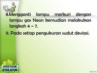 8.Mengganti lampu merkuri dengan
    lampu gas Neon kemudian melakukan
    langkah 4 – 7.
  9. Pada setiap pengukuran sudut deviasi.




Spektrom
eter Atom
 