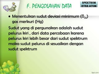 Spektrom
          F. PENGOLAHAN DATA            eter Atom


• Menentukan sudut deviasi minimum (δm)
  gas merkuri (Hg)
Sudut yang di pergunakan adalah sudut
pelurus kiri , dari data percobaan karena
pelurus kiri lebih besar dari sudut spektrum
maka sudut pelurus di sesuaikan dengan
sudut spektrum
 