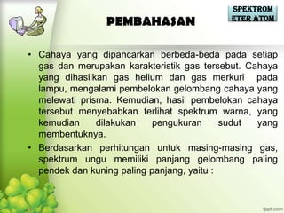 Spektrom
                                           eter Atom
                PEMBAHASAN

• Cahaya yang dipancarkan berbeda-beda pada setiap
  gas dan merupakan karakteristik gas tersebut. Cahaya
  yang dihasilkan gas helium dan gas merkuri pada
  lampu, mengalami pembelokan gelombang cahaya yang
  melewati prisma. Kemudian, hasil pembelokan cahaya
  tersebut menyebabkan terlihat spektrum warna, yang
  kemudian     dilakukan    pengukuran      sudut yang
  membentuknya.
• Berdasarkan perhitungan untuk masing-masing gas,
  spektrum ungu memiliki panjang gelombang paling
  pendek dan kuning paling panjang, yaitu :
 