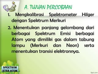 A. TUJUAN PERCOBAAN
   1.  Mengkalibrasi Spektrometer Hilger
     dengan Spektrum Merkuri
   2. Menentukan panjang gelombang dari
     berbagai Spektrum Emisi berbagai
     Atom yang dimiliki gas dalam tabung
     lampu (Merkuri dan Neon) serta
     menentukan transisi elektronnya.


Spektrom
eter Atom
 