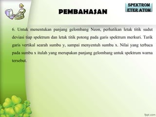Spektrom
                                                                eter Atom
                          PEMBAHASAN

6. Untuk menentukan panjang gelombang Neon, perhatikan letak titik sudut
deviasi tiap spektrum dan letak titik potong pada garis spektrum merkuri. Tarik
garis vertikal searah sumbu y, sampai menyentuh sumbu x. Nilai yang terbaca
pada sumbu x itulah yang merupakan panjang gelombang untuk spektrum warna
tersebut.
 