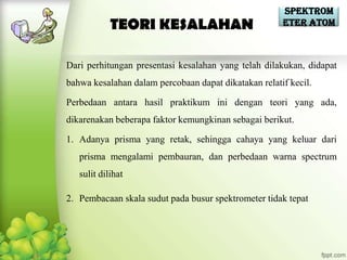 Spektrom
            TEORI KESALAHAN                           eter Atom



Dari perhitungan presentasi kesalahan yang telah dilakukan, didapat
bahwa kesalahan dalam percobaan dapat dikatakan relatif kecil.

Perbedaan antara hasil praktikum ini dengan teori yang ada,
dikarenakan beberapa faktor kemungkinan sebagai berikut.

1. Adanya prisma yang retak, sehingga cahaya yang keluar dari
   prisma mengalami pembauran, dan perbedaan warna spectrum
   sulit dilihat

2. Pembacaan skala sudut pada busur spektrometer tidak tepat
 