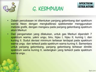 Spektrom
                                                         eter Atom
                    G. KESIMPULAN
• Dalam percobaaan ini ditentukan panjang gelombang dari spektrum
  warna Neon dengan mengkalibrasi spektometer menggunakan
  metode grafik, dengan mengacu pada panjang gelombang spektrum
  atom Merkuri
• Dari pengamatan yang dilakukan, untuk gas Merkuri diperoleh 7
  spektrum warna, yakni ungu, biru, hijau I, hijau II, kuning I, dan
  kuning II. Sudut deviasi minimum terbesar terdapat pada spektrum
  warna ungu dan terkecil pada spektrum warna kuning II. Sementara
  untuk panjang gelombang, panjang gelombang terbesar dimiliki
  spektrum warna kuning II, sedangkan yang terkecil pada spektrum
  warna ungu .
 