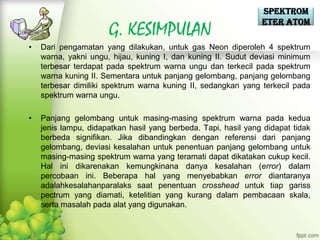 Spektrom
                                                                eter Atom
                      G. KESIMPULAN
•   Dari pengamatan yang dilakukan, untuk gas Neon diperoleh 4 spektrum
    warna, yakni ungu, hijau, kuning I, dan kuning II. Sudut deviasi minimum
    terbesar terdapat pada spektrum warna ungu dan terkecil pada spektrum
    warna kuning II. Sementara untuk panjang gelombang, panjang gelombang
    terbesar dimiliki spektrum warna kuning II, sedangkan yang terkecil pada
    spektrum warna ungu.

•   Panjang gelombang untuk masing-masing spektrum warna pada kedua
    jenis lampu, didapatkan hasil yang berbeda. Tapi, hasil yang didapat tidak
    berbeda signifikan. Jika dibandingkan dengan referensi dari panjang
    gelombang, deviasi kesalahan untuk penentuan panjang gelombang untuk
    masing-masing spektrum warna yang teramati dapat dikatakan cukup kecil.
    Hal ini dikarenakan kemungkinana danya kesalahan (error) dalam
    percobaan ini. Beberapa hal yang menyebabkan error diantaranya
    adalahkesalahanparalaks saat penentuan crosshead untuk tiap gariss
    pectrum yang diamati, ketelitian yang kurang dalam pembacaan skala,
    serta masalah pada alat yang digunakan.
 