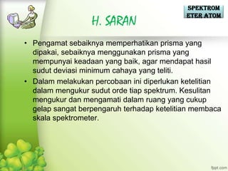Spektrom
                                            eter Atom
                  H. SARAN
• Pengamat sebaiknya memperhatikan prisma yang
  dipakai, sebaiknya menggunakan prisma yang
  mempunyai keadaan yang baik, agar mendapat hasil
  sudut deviasi minimum cahaya yang teliti.
• Dalam melakukan percobaan ini diperlukan ketelitian
  dalam mengukur sudut orde tiap spektrum. Kesulitan
  mengukur dan mengamati dalam ruang yang cukup
  gelap sangat berpengaruh terhadap ketelitian membaca
  skala spektrometer.
 