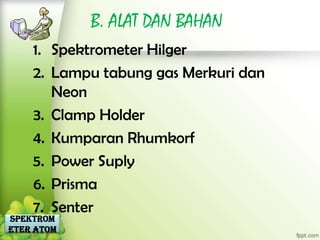 B. ALAT DAN BAHAN
    1. Spektrometer Hilger
    2. Lampu tabung gas Merkuri dan
       Neon
    3. Clamp Holder
    4. Kumparan Rhumkorf
    5. Power Suply
    6. Prisma
    7. Senter
Spektrom
eter Atom
 