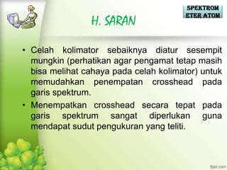 Spektrom
                                        eter Atom
                H. SARAN

• Celah kolimator sebaiknya diatur sesempit
  mungkin (perhatikan agar pengamat tetap masih
  bisa melihat cahaya pada celah kolimator) untuk
  memudahkan penempatan crosshead pada
  garis spektrum.
• Menempatkan crosshead secara tepat pada
  garis spektrum sangat diperlukan guna
  mendapat sudut pengukuran yang teliti.
 