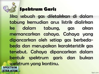 Spektrum Garis
    Jika sebuah gas diletakkan di dalam
    tabung kemudian arus listrik dialirkan
    ke    dalam    tabung,   gas     akan
    memancarkan cahaya. Cahaya yang
    dipancarkan oleh setiap gas berbeda-
    beda dan merupakan karakteristik gas
    tersebut. Cahaya dipancarkan dalam
    bentuk spektrum garis dan bukan
    spektrum yang kontinu.
Spektrom
eter Atom
 