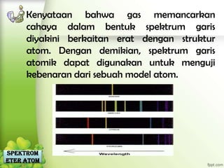 Kenyataan bahwa gas memancarkan
     cahaya dalam bentuk spektrum garis
     diyakini berkaitan erat dengan struktur
     atom. Dengan demikian, spektrum garis
     atomik dapat digunakan untuk menguji
     kebenaran dari sebuah model atom.




Spektrom
eter Atom
 