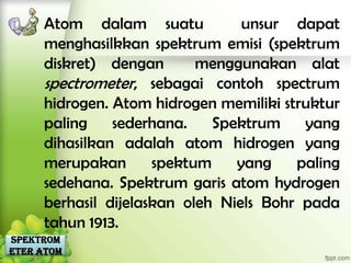 Atom dalam suatu            unsur dapat
     menghasilkkan spektrum emisi (spektrum
     diskret) dengan       menggunakan alat
     spectrometer, sebagai contoh spectrum
     hidrogen. Atom hidrogen memiliki struktur
     paling    sederhana.    Spektrum    yang
     dihasilkan adalah atom hidrogen yang
     merupakan       spektum    yang    paling
     sedehana. Spektrum garis atom hydrogen
     berhasil dijelaskan oleh Niels Bohr pada
     tahun 1913.
Spektrom
eter Atom
 