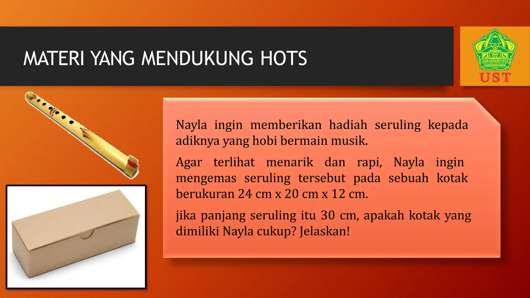 Nayla ingin memberikan hadiah seruling kepada
adiknya yang hobi bermain musik.
Agar terlihat menarik dan rapi, Nayla ingin
mengemas seruling tersebut pada sebuah kotak
berukuran 24 cm x 20 cm x 12 cm.
jika panjang seruling itu 30 cm, apakah kotak yang
dimiliki Nayla cukup? Jelaskan!
MATERI YANG MENDUKUNG HOTS
 