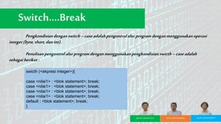 Pengkondisiandenganswitch–caseadalahpengontrolalurprogramdenganmenggunakanoperasi
integer(byte, short,danint).
Penulisanpengontrolalurprogramdenganmenggunakanpengkondisian swicth–caseadalah
sebagaiberikut:
Switch….Break
swicth (<ekpresi integer>){
case <nilai1> : <blok statement>; break;
case <nilai1> : <blok statement>; break;
case <nilai1> : <blok statement>; break;
case <nilai1> : <blok statement>; break;
default : <blok statement>; break;
}
BRURY ARISMANTO BAYU EKA PAMBUDI ALDIO MAHENDRA P
 