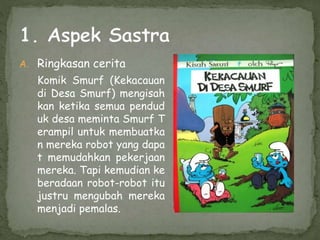 A. Ringkasan cerita
Komik Smurf (Kekacauan
di Desa Smurf) mengisah
kan ketika semua pendud
uk desa meminta Smurf T
erampil untuk membuatka
n mereka robot yang dapa
t memudahkan pekerjaan
mereka. Tapi kemudian ke
beradaan robot-robot itu
justru mengubah mereka
menjadi pemalas.
 