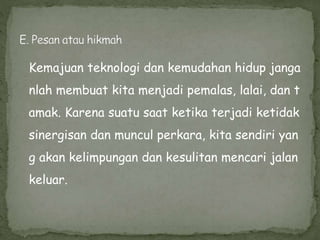 Kemajuan teknologi dan kemudahan hidup janga
nlah membuat kita menjadi pemalas, lalai, dan t
amak. Karena suatu saat ketika terjadi ketidak
sinergisan dan muncul perkara, kita sendiri yan
g akan kelimpungan dan kesulitan mencari jalan
keluar.
 