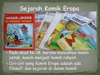  Pada abad ke-18, karena munculnya mesin
cetak, komik menjadi komik rakyat.
 Ciri-ciri yang Komik Eropa adalah ada
filosofi dan sejarah di dalam komik
 