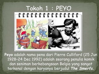 Peyo adalah nama pena dari Pierre Culliford (25 Jun
1928–24 Dec 1992) adalah seorang penulis komik
dan seniman berkebangsaan Belgia yang sangat
terkenal dengan karyanya berjudul The Smerfs.
 