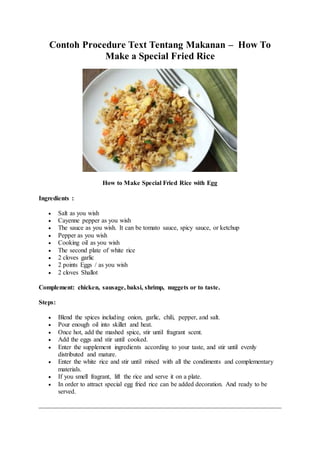 Contoh Procedure Text Tentang Makanan – How To
Make a Special Fried Rice
How to Make Special Fried Rice with Egg
Ingredients :
 Salt as you wish
 Cayenne pepper as you wish
 The sauce as you wish. It can be tomato sauce, spicy sauce, or ketchup
 Pepper as you wish
 Cooking oil as you wish
 The second plate of white rice
 2 cloves garlic
 2 points Eggs / as you wish
 2 cloves Shallot
Complement: chicken, sausage, baksi, shrimp, nuggets or to taste.
Steps:
 Blend the spices including onion, garlic, chili, pepper, and salt.
 Pour enough oil into skillet and heat.
 Once hot, add the mashed spice, stir until fragrant scent.
 Add the eggs and stir until cooked.
 Enter the supplement ingredients according to your taste, and stir until evenly
distributed and mature.
 Enter the white rice and stir until mixed with all the condiments and complementary
materials.
 If you smell fragrant, lift the rice and serve it on a plate.
 In order to attract special egg fried rice can be added decoration. And ready to be
served.
 