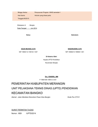 Minggu Kedua
Hari Kamis
Tanggal,4/6/2015
6. Penyusunan Program KKKS semester I
7. Hal lain yang dirasa perlu
Ditetapkan di : Bangko
Pada Tanggal : Juni 2014
Ketua
AGUS MUHADI, S.Pd
NIP 19650112 199103 1 007
Sekretaris
NASARUDDIN, S.Pd
NIP 19690415 199909 1 001
Di Ketahui Oleh:
Kepala UPTD Pendidikan
Kecamatan Bangko
Drs. YENISRIL, MM
NIP 19681009 199512 0 001
PEMERINTAH KABUPATEN MERANGIN
UNIT PELAKSANA TEKNIS DINAS (UPTD) PENDIDIKAN
KECAMATAN BANGKO
Alamat :Jalan Mardeka Kelurahan Pasar Atas Bangko Kode Pos 37312
SURAT PERINTAH TUGAS
Nomor : 800/ /UPTD/2014
 
