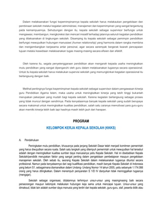 Dalam melaksanakan fungsi kepemimpinannya kepala sekolah harus melakaukan pengelolaan dan
pembinaan sekolah melalui kegiatan administrasi, manajemen dan kepemimpinan yang sangat tergantung
pada kemampuannya. Sehubungan dengan itu, kepala sekolah sebagai supervisor berfungsi untuk
mengawasi, membangun, mengkoreksi dan mencari inisiatif terhadap jalannya seluruh kegiatan pendidikan
yang dilaksanakan di lingkungan sekolah. Disamping itu kepala sekolah sebagai pemimpin pendidikan
berfungsi mewujudkan hubungan manusiawi (human relationship) yang harmonis dalam rangka membina
dan mengembangkan kerjasama antar personal, agar secara serempak bergerak kearah pencapaian
tujuan melalui kesediaan melaksanakan tugas masing-masing secara efisien dan efektif.
Oleh karena itu, segala penyelenggaraan pendidikan akan mengarah kepada usaha meningkatkan
mutu pendidikan yang sangat dipengaruhi oleh guru dalam melaksanakan tugasnya secara operasional.
Untuk itu kepala sekolah harus melakukan supervisi sekolah yang memungkinkan kegiatan operasional itu
berlangsung dengan baik.
Melihat pentingnya fungsi kepemimpinan kepala sekolah sebagai supervisor dalam pengawasan kinerja
guru Pendidikan Agama Islam, maka usaha untuk meningkatkan kinerja yang lebih tinggi bukanlah
merupakan pekerjaan yang mudah bagi kepala sekolah. Karena kegiatan berlangsung sebagai proses
yang tidak muncul dengan sendirinya. Pada kenyataannya banyak kepala sekolah yang sudah berupaya
secara maksimal untuk meningkatkan kualitas pendidikan, salah satu caranya memotivasi para guru-guru
akan memilki kinerja lebih baik tapi hasilnya masih lebih jauh dari harapan.
PROGRAM
KELOMPOK KERJA KEPALA SEKOLAH (KKKS)
A. Pendahuluan
Peningkatan mutu pendidikan, khususnya pada jenjang Sekolah Dasar telah menjadi komitmen pemerintah
yang harus diwujudkan secara nyata. Salah satu langkah yang ditempuh pemerintah untuk mewujudkan hal tersebut
adalah dengan meningkatkan kualitas sumber daya manusianya yaitu Kepala Sekolah. Hal ini disebabkan Kepala
Sekolah/pendidik merupakan faktor yang sangat penting dalam pengelolaan pembelajaran maupun pengelolaan
manajemen sekolah. Oleh sebab itu, seorang Kepala Sekolah dalam melaksanakan tugasnya dituntut secara
profesional. Namun pada kenyataannya dari segi kualifikasi pendidikan, masih banyak Kepala Sekolah di Indonesia
yang belum S1, sebagaimana diamanatkan dalam Undang- Undang Nomor 14 tahun 2005, yaitu sebanyak 1.174.088
orang yang harus ditingkatkan. Dalam menempuh persyaratan S 1/D IV dianjurkan tidak meninggalkan tugasnya
(mengajar).
Sekolah sebagai organisasi, didalamnya terhimpun unsur-unsur yang masingmasing baik secara
perseorangan maupun kelompok melakukan hubungan keja sama untuk mencapai tujuan. Unsur-unsur yang
dimaksud, tidak lain adalah sumber daya manusia yang terdiri dari kepala sekolah, guru-guru, staf, peserta didik atau
 