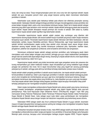 siswa, dan orang tua siswa. Tanpa mengenyampingkan peran dari unsur-unsur lain dari organisasi sekolah, kepala
sekolah dan guru merupakan personil intern yang sangat berperan penting dalam menentukan keberhasilan
pendidikan di sekolah.
Keberhasilan suatu sekolah pada hakikatnya terletak pada efisiensi dan efektivitas penampilan seorang
kepala sekolah. Sedangkan Sekolah sebagai lembaga pendidikan bertugas menyelenggarakan proses pendidikan dan
proses belajar mengajar dalam usaha untuk mencerdaskan kehidupan bangsa. Dalam hal ini kepala sekolah sebagai
seseorang yang diberi tugas tambahan untuk memimpin sekolah, kepala sekolah bertanggung jawab atas tercapainya
tujuan sekolah. Kepala sekolah diharapkan menjadi pemimpin dan inovator di sekolah. Oleh sebab itu, kualitas
kepemimpinan kepala sekolah adalah signifikan bagi keberhasilan sekolah.
Penampilan kepemimpinan kepala sekolah adalah prestasi atau sumbangan yang diberikan oleh
kepemimpinan seorang kepala sekolah, baik secara kualitatif maupun kuantitatif yang terukur dalam rangka membantu
tercapainya tujuan sekolah. Penampilan kepemimpinan kepala sekolah ditentukan oleh faktor kewibawaan, sifat dan
keterampilan, perilaku maupun fleksibilitas pemimpin. Menurut Wahjosumidjo, agar fungsi kepemimpinan kepala
sekolah berhasil memberdayakan segala sumber daya sekolah untuk mencapai tujuan sesuai dengan situasi,
diperlukan seorang kepala sekolah yang memiliki kemampuan profesional yaitu: kepribadian, keahlian dasar,
pengalaman, pelatihan dan pengetahuan profesional, serta kompetensi administrasi dan pengawasan.
Kemampuan profesional kepala sekolah sebagai pemimpin pendidikan yaitu bertanggung jawab dalam
menciptakan suatu situasi belajar mengajar yang kondusif, sehingga guru-guru dapat melaksanakan pembelajaran
dengan baik dan peserta didik dapat belajar dengan tenang. Disamping itu kepala sekolah dituntut untuk dapat bekerja
sama dengan bawahannya, dalam hal ini guru.
Kepemimpinan kepala sekolah yang terlalu berorientasi pada tugas pengadaan sarana dan prasarana dan
kurang memperhatikan guru dalam melakukan tindakan, dapat menyebabkan guru sering melalaikan tugas sebagai
pengajar dan pembentuk nilai moral. Hal ini dapat menumbuhkan sikap yang negatif dari seorang guruterhadap
pekerjaannya di sekolah, sehingga pada akhirnya berimlikasi terhadap keberhasilan prestasi siswa di sekolah.
Kepala sekolah adalah pengelola pendidikan di sekolah secara keseluruhan, dan kepala sekolah adalah pemimpin
formal pendidikan di sekolahnya. Dalam suatu lingkungan pendidikan di sekolah, kepala sekolah bertanggung jawab
penuh untuk mengelola dan memberdayakan guru-guru agar terus meningkatkan kemampuan kerjanya. Dengan
peningkatan kemampuan atas segala potensi yang dimilikinya itu, maka dipastikan guru-guru yang juga merupakan
mitra kerja kepala sekolah dalam berbagai bidang kegiatan pendidikan dapat berupaya menampilkan sikap positif
terhadap pekerjaannya dan meningkatkan kompetensi profesionalnya.
Dalam rangka meningkatkan profesionalisme Kepala Sekolah perlu adanya wadah yang mampu menampung
berbagai masalah pembelajaran, pengelolaan/manajerial sekolah yang dialami Kepala Sekolah serta cara-cara
pemecahannya. Pada Surat Keputusaan Dirjen Dikdasmen Nomor: 079/C/Kep.I/93, tanggal 7 April 1993 yang
memutuskan tentang Pedoman Pelaksanaan Sistem Pembinaan Profesional Kepala Sekolah melalui Pembentukan
Gugus Sekolah di Sekolah Dasar, maka sebagai wujud nyata dalam upaya pemberdayaan dan meningkatkan
kompetensi Kepala Sekolah sesuai dengan harapan dan kebutuhan masyarakat yang berkembang secara dinamis.
Keberadaan KKKS sebagai wadah atau forum profesional Kepala Sekolah di gugus sekolah, kecamatan
maupun di tingkat kabupaten/kota memegang peranan penting dan strategis untuk meningkatkan kompetensi Kepala
Sekolah sehingga Kepala Sekolah lebih profesional.
Berdasarkan kenyataan-kenyataan tersebut di atas, maka KKKS sebagai wadah para Kepala Sekolah untuk
meningkatkan profesionalismenya dalam rangka peningkatan mutu pendidikan di Kecamatan Bangko serta Kabupaten
Merangin pada umumnya, berupaya untuk mencanangkan berbagai program kegiatan KKKS. Program kegiatan
 