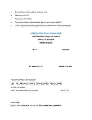  Seminar (Paparan hasil penelitian), dan diskusi panel.
 Penerbitan jurnal KKKS
 Penyusunan website KKKS
 Peer coaching (Pelatihan bersama Kepala Sekolah menggunakan media ICT)
 Lesson study (Kerja sama antar Kepala Sekolah untuk memecahkan masalah pembelajaran)
KELOMPOK KERJA KEPALA SEKOLAH (KKKS)
SEKOLAH DASAR KECAMATAN BANGKO
KABUPATEN MERANGIN
PERIODE 2012-2014
K e t u a
AGUS MUHADI, S.Pd
Sekretaris
NASARUDDIN, S.Pd
PEMERINTAH KABUPATEN MERANGIN
UNIT PELAKSANA TEKNIS DINAS (UPTD) PENDIDIKAN
KECAMATAN BANGKO
Alamat : Jalan Mardeka kelurahan Pasar Atas Bangko Kode Pos 37312
KEPUTUSAN
KEPALA UPTD PENDIDIKAN KECAMATAN BANGKO KABUPATEN MERANGIN
 