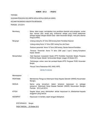 NOMOR : 421.2/ / PD/2012
TENTANG
SUSUNAN PENGURUS KELOMPOK KERJA KEPALA SEKOLAH (KKKS)
KECAMATAN BANGKO KABUPATEN MERANGIN
PERIODE : 2012/2014
Menimbang : Bahwa dalam rangka meningkatkan mutu pendidikan disekolah serta peingkatan sumber
daya manusia perlu tenaga yang professional sebagai ujung tombak pelaksanaan
berbagai kegiatan ditingkat sekolah Dasar dalam Kecamatan Bangko, maka perlu dibentuk
Pengurus KKKS.
Mengingat :
1. Undang-undang No. 20 Tahun 2003 tentang Sistim Pendidikan Nasional
2. Undang-undang Nomor 14 Tahun 2005 tentang Guru dan Dosen
3. Peraturan pemerintah Nomor 19 Tahun 2005 tentang Standar Nasional Pendidikan.
4. Peraturan Pemerintah Nomor 74 tahun 2008 pasal 3 ayat 2 tentang Kompetensi
Kepala Sekolah.
Memperhatikan :
1. Hasil Keputusan musyawarah Kepala UPTD Pendidikan Kecamatan Bangko Pengawas
TK/SD dan Kepala Sekolah Se-Kecamatan Bangko tanggal, 29 Oktober 2012.
2. Pertimbangan, arahan, saran dan pendapat Kepala UPTD, Pengawas TK/SD, Kecamatan
Bangko.
3. Petunjuk Teknis Pelaksanaan KKG, KKKS, KKPS.
MEMUTUSKAN
Menetapkan :
PERTAMA : Membentuk Pengurus Kelompok Kerja Kepala Sekolah (KKKS) Kecamatan
Bangko.
KEDUA : Nama yang tercantum dalam lampiran keputusan ini sebagai
pengurus Kelompok Kerja Kepala Sekolah (KKKS) Kecamatan Bangko
Periode 2012 s/d 2014.
KTIGA : Segala biaya yang ditimbulkan akibat keputusan ini, dibebankan kepada
anggaran yang sesuai.
KEEMPAT : Keputusan ini berlaku sejak tanggal ditetapkan.
DITETAPKAN DI : Bangko
PADA TANGGAL : 29 Oktober 2012
 