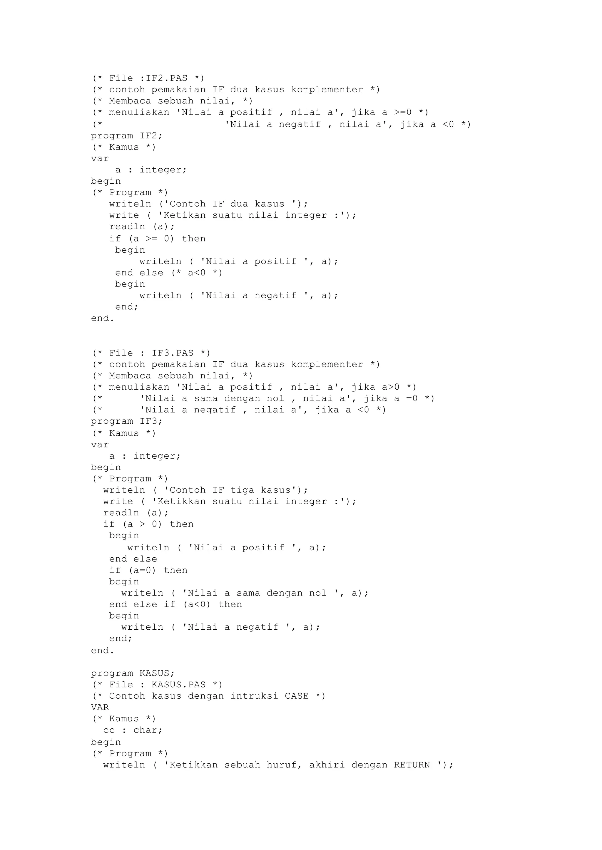 (* File :IF2.PAS *)
(* contoh pemakaian IF dua kasus komplementer *)
(* Membaca sebuah nilai, *)
(* menuliskan 'Nilai a positif , nilai a', jika a >=0 *)
(* 'Nilai a negatif , nilai a', jika a <0 *)
program IF2;
(* Kamus *)
var
a : integer;
begin
(* Program *)
writeln ('Contoh IF dua kasus ');
write ( 'Ketikan suatu nilai integer :');
readln (a);
if (a >= 0) then
begin
writeln ( 'Nilai a positif ', a);
end else (* a<0 *)
begin
writeln ( 'Nilai a negatif ', a);
end;
end.
(* File : IF3.PAS *)
(* contoh pemakaian IF dua kasus komplementer *)
(* Membaca sebuah nilai, *)
(* menuliskan 'Nilai a positif , nilai a', jika a>0 *)
(* 'Nilai a sama dengan nol , nilai a', jika a =0 *)
(* 'Nilai a negatif , nilai a', jika a <0 *)
program IF3;
(* Kamus *)
var
a : integer;
begin
(* Program *)
writeln ( 'Contoh IF tiga kasus');
write ( 'Ketikkan suatu nilai integer :');
readln (a);
if (a > 0) then
begin
writeln ( 'Nilai a positif ', a);
end else
if (a=0) then
begin
writeln ( 'Nilai a sama dengan nol ', a);
end else if (a<0) then
begin
writeln ( 'Nilai a negatif ', a);
end;
end.
program KASUS;
(* File : KASUS.PAS *)
(* Contoh kasus dengan intruksi CASE *)
VAR
(* Kamus *)
cc : char;
begin
(* Program *)
writeln ( 'Ketikkan sebuah huruf, akhiri dengan RETURN ');
 