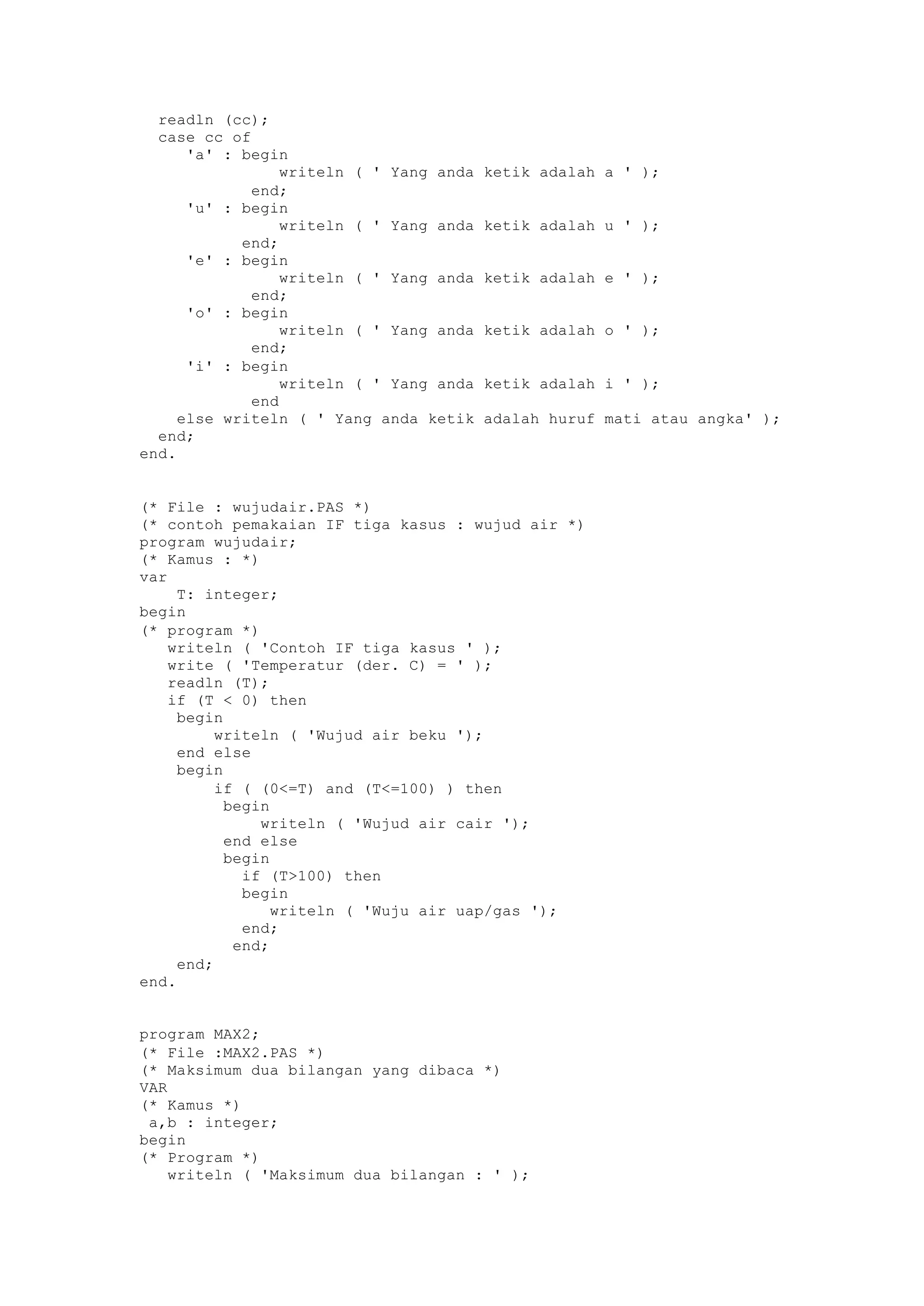 readln (cc);
case cc of
'a' : begin
writeln ( ' Yang anda ketik adalah a ' );
end;
'u' : begin
writeln ( ' Yang anda ketik adalah u ' );
end;
'e' : begin
writeln ( ' Yang anda ketik adalah e ' );
end;
'o' : begin
writeln ( ' Yang anda ketik adalah o ' );
end;
'i' : begin
writeln ( ' Yang anda ketik adalah i ' );
end
else writeln ( ' Yang anda ketik adalah huruf mati atau angka' );
end;
end.
(* File : wujudair.PAS *)
(* contoh pemakaian IF tiga kasus : wujud air *)
program wujudair;
(* Kamus : *)
var
T: integer;
begin
(* program *)
writeln ( 'Contoh IF tiga kasus ' );
write ( 'Temperatur (der. C) = ' );
readln (T);
if (T < 0) then
begin
writeln ( 'Wujud air beku ');
end else
begin
if ( (0<=T) and (T<=100) ) then
begin
writeln ( 'Wujud air cair ');
end else
begin
if (T>100) then
begin
writeln ( 'Wuju air uap/gas ');
end;
end;
end;
end.
program MAX2;
(* File :MAX2.PAS *)
(* Maksimum dua bilangan yang dibaca *)
VAR
(* Kamus *)
a,b : integer;
begin
(* Program *)
writeln ( 'Maksimum dua bilangan : ' );
 