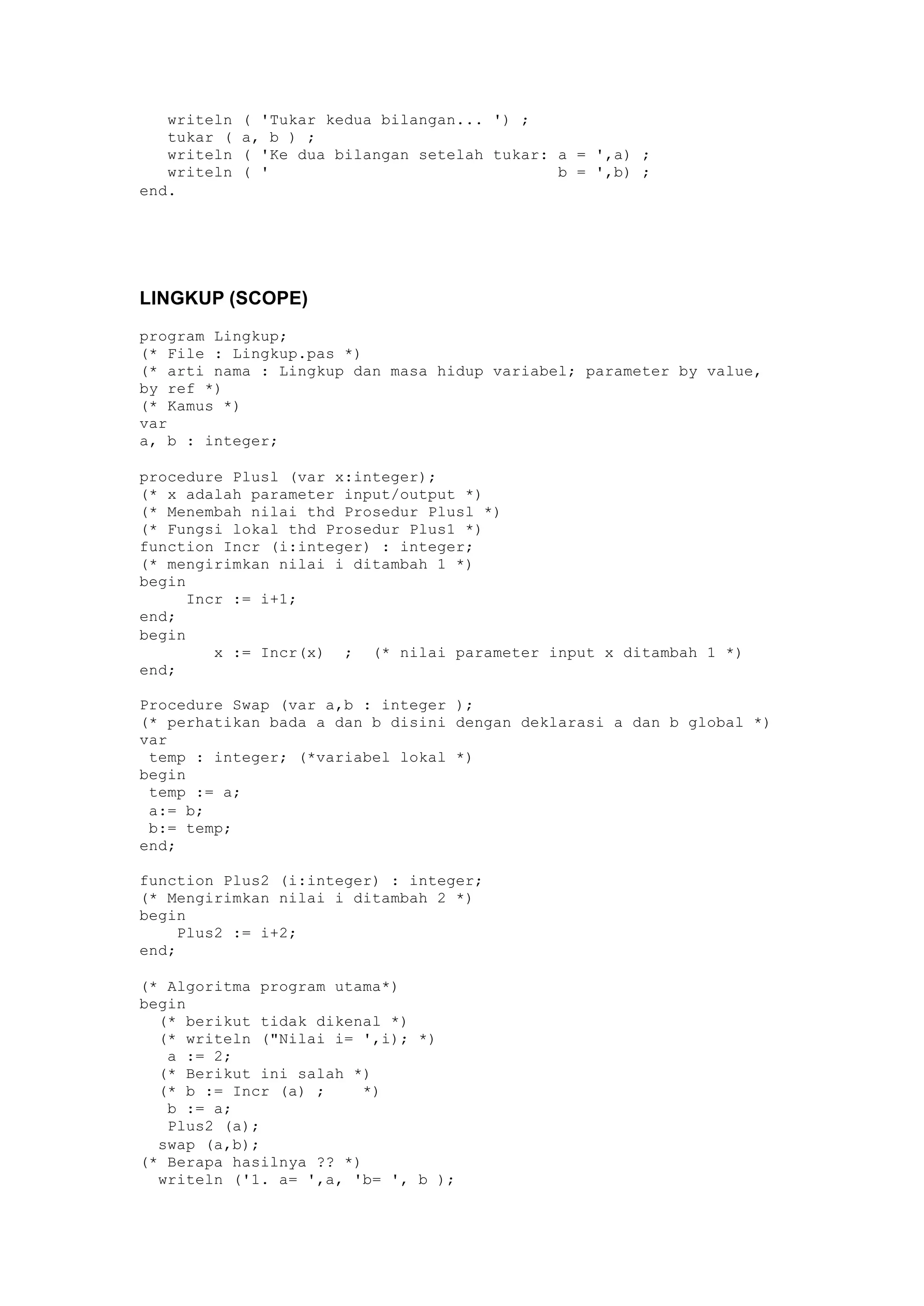 writeln ( 'Tukar kedua bilangan... ') ;
tukar ( a, b ) ;
writeln ( 'Ke dua bilangan setelah tukar: a = ',a) ;
writeln ( ' b = ',b) ;
end.
LINGKUP (SCOPE)
program Lingkup;
(* File : Lingkup.pas *)
(* arti nama : Lingkup dan masa hidup variabel; parameter by value,
by ref *)
(* Kamus *)
var
a, b : integer;
procedure Plusl (var x:integer);
(* x adalah parameter input/output *)
(* Menembah nilai thd Prosedur Plusl *)
(* Fungsi lokal thd Prosedur Plus1 *)
function Incr (i:integer) : integer;
(* mengirimkan nilai i ditambah 1 *)
begin
Incr := i+1;
end;
begin
x := Incr(x) ; (* nilai parameter input x ditambah 1 *)
end;
Procedure Swap (var a,b : integer );
(* perhatikan bada a dan b disini dengan deklarasi a dan b global *)
var
temp : integer; (*variabel lokal *)
begin
temp := a;
a:= b;
b:= temp;
end;
function Plus2 (i:integer) : integer;
(* Mengirimkan nilai i ditambah 2 *)
begin
Plus2 := i+2;
end;
(* Algoritma program utama*)
begin
(* berikut tidak dikenal *)
(* writeln ("Nilai i= ',i); *)
a := 2;
(* Berikut ini salah *)
(* b := Incr (a) ; *)
b := a;
Plus2 (a);
swap (a,b);
(* Berapa hasilnya ?? *)
writeln ('1. a= ',a, 'b= ', b );
 