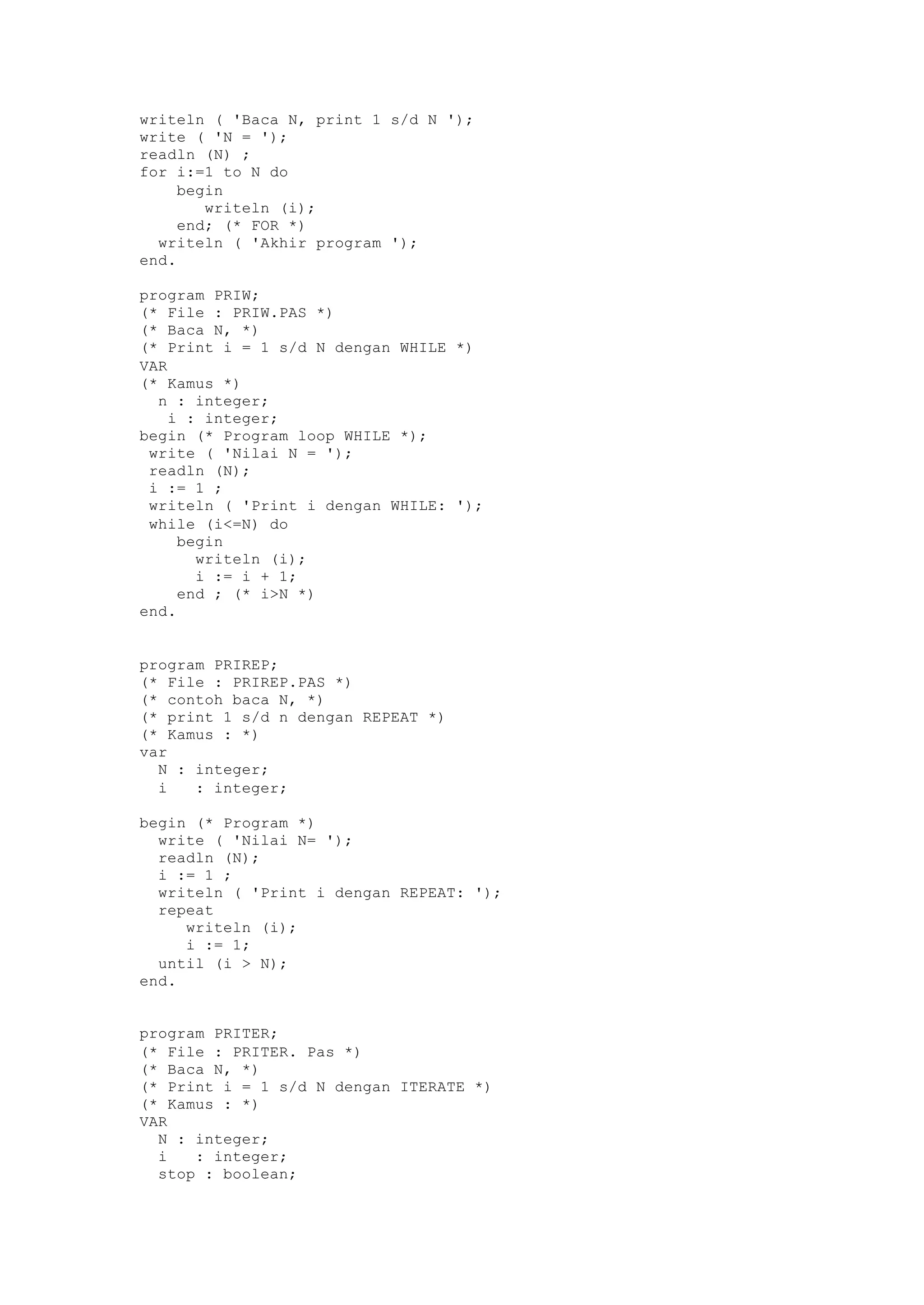 writeln ( 'Baca N, print 1 s/d N ');
write ( 'N = ');
readln (N) ;
for i:=1 to N do
begin
writeln (i);
end; (* FOR *)
writeln ( 'Akhir program ');
end.
program PRIW;
(* File : PRIW.PAS *)
(* Baca N, *)
(* Print i = 1 s/d N dengan WHILE *)
VAR
(* Kamus *)
n : integer;
i : integer;
begin (* Program loop WHILE *);
write ( 'Nilai N = ');
readln (N);
i := 1 ;
writeln ( 'Print i dengan WHILE: ');
while (i<=N) do
begin
writeln (i);
i := i + 1;
end ; (* i>N *)
end.
program PRIREP;
(* File : PRIREP.PAS *)
(* contoh baca N, *)
(* print 1 s/d n dengan REPEAT *)
(* Kamus : *)
var
N : integer;
i : integer;
begin (* Program *)
write ( 'Nilai N= ');
readln (N);
i := 1 ;
writeln ( 'Print i dengan REPEAT: ');
repeat
writeln (i);
i := 1;
until (i > N);
end.
program PRITER;
(* File : PRITER. Pas *)
(* Baca N, *)
(* Print i = 1 s/d N dengan ITERATE *)
(* Kamus : *)
VAR
N : integer;
i : integer;
stop : boolean;
 