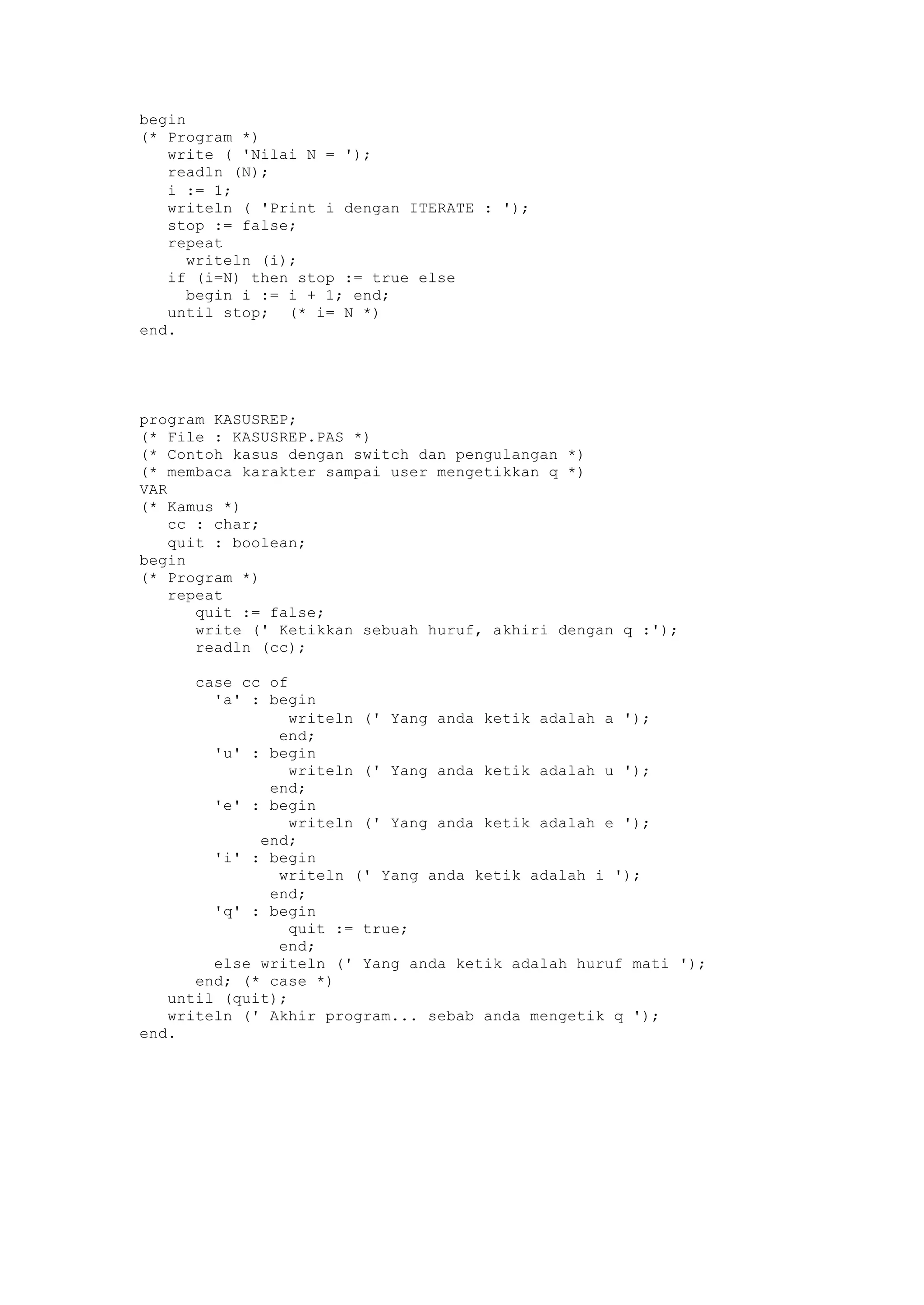 begin
(* Program *)
write ( 'Nilai N = ');
readln (N);
i := 1;
writeln ( 'Print i dengan ITERATE : ');
stop := false;
repeat
writeln (i);
if (i=N) then stop := true else
begin i := i + 1; end;
until stop; (* i= N *)
end.
program KASUSREP;
(* File : KASUSREP.PAS *)
(* Contoh kasus dengan switch dan pengulangan *)
(* membaca karakter sampai user mengetikkan q *)
VAR
(* Kamus *)
cc : char;
quit : boolean;
begin
(* Program *)
repeat
quit := false;
write (' Ketikkan sebuah huruf, akhiri dengan q :');
readln (cc);
case cc of
'a' : begin
writeln (' Yang anda ketik adalah a ');
end;
'u' : begin
writeln (' Yang anda ketik adalah u ');
end;
'e' : begin
writeln (' Yang anda ketik adalah e ');
end;
'i' : begin
writeln (' Yang anda ketik adalah i ');
end;
'q' : begin
quit := true;
end;
else writeln (' Yang anda ketik adalah huruf mati ');
end; (* case *)
until (quit);
writeln (' Akhir program... sebab anda mengetik q ');
end.
 
