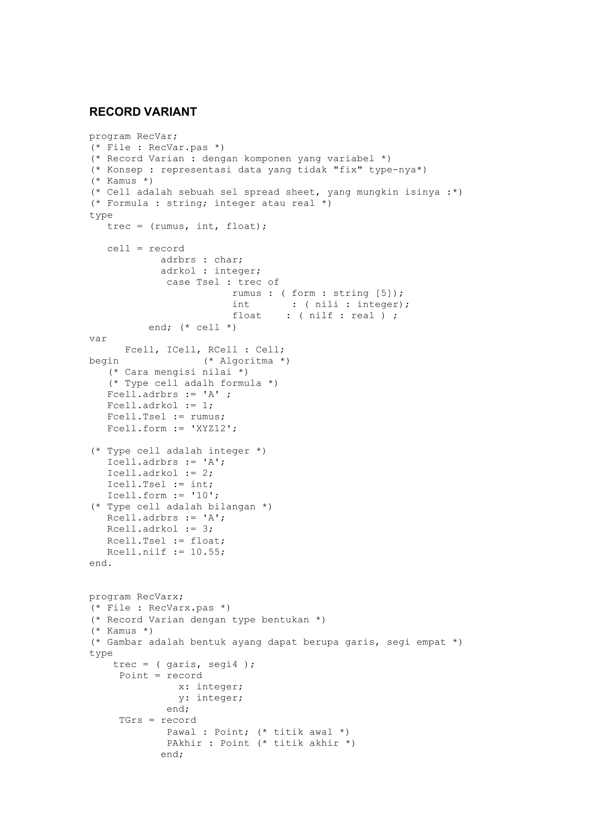RECORD VARIANT
program RecVar;
(* File : RecVar.pas *)
(* Record Varian : dengan komponen yang variabel *)
(* Konsep : representasi data yang tidak "fix" type-nya*)
(* Kamus *)
(* Cell adalah sebuah sel spread sheet, yang mungkin isinya :*)
(* Formula : string; integer atau real *)
type
trec = (rumus, int, float);
cell = record
adrbrs : char;
adrkol : integer;
case Tsel : trec of
rumus : ( form : string [5]);
int : ( nili : integer);
float : ( nilf : real ) ;
end; (* cell *)
var
Fcell, ICell, RCell : Cell;
begin (* Algoritma *)
(* Cara mengisi nilai *)
(* Type cell adalh formula *)
Fcell.adrbrs := 'A' ;
Fcell.adrkol := 1;
Fcell.Tsel := rumus;
Fcell.form := 'XYZ12';
(* Type cell adalah integer *)
Icell.adrbrs := 'A';
Icell.adrkol := 2;
Icell.Tsel := int;
Icell.form := '10';
(* Type cell adalah bilangan *)
Rcell.adrbrs := 'A';
Rcell.adrkol := 3;
Rcell.Tsel := float;
Rcell.nilf := 10.55;
end.
program RecVarx;
(* File : RecVarx.pas *)
(* Record Varian dengan type bentukan *)
(* Kamus *)
(* Gambar adalah bentuk ayang dapat berupa garis, segi empat *)
type
trec = ( garis, segi4 );
Point = record
x: integer;
y: integer;
end;
TGrs = record
Pawal : Point; (* titik awal *)
PAkhir : Point (* titik akhir *)
end;
 