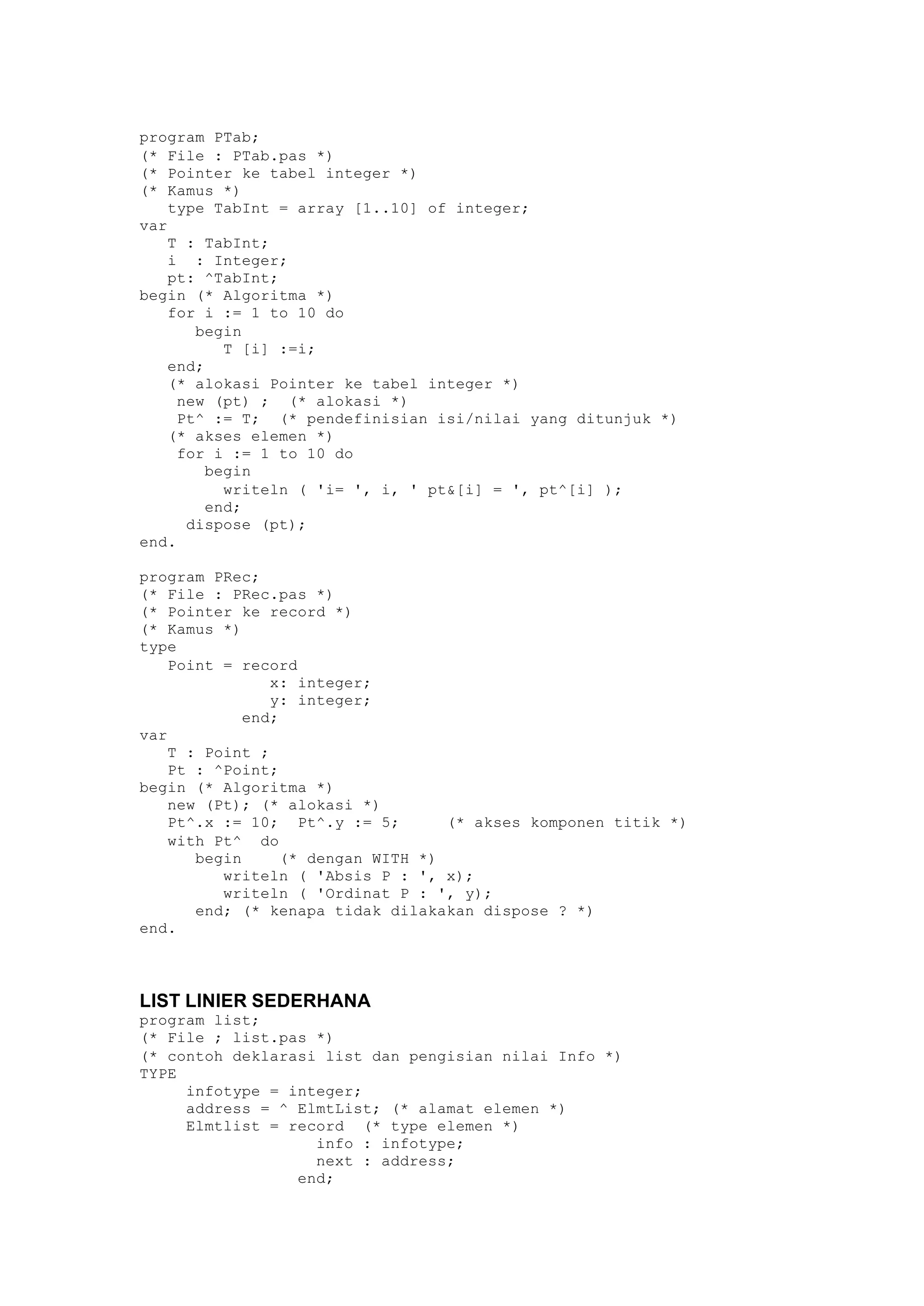program PTab;
(* File : PTab.pas *)
(* Pointer ke tabel integer *)
(* Kamus *)
type TabInt = array [1..10] of integer;
var
T : TabInt;
i : Integer;
pt: ^TabInt;
begin (* Algoritma *)
for i := 1 to 10 do
begin
T [i] :=i;
end;
(* alokasi Pointer ke tabel integer *)
new (pt) ; (* alokasi *)
Pt^ := T; (* pendefinisian isi/nilai yang ditunjuk *)
(* akses elemen *)
for i := 1 to 10 do
begin
writeln ( 'i= ', i, ' pt&[i] = ', pt^[i] );
end;
dispose (pt);
end.
program PRec;
(* File : PRec.pas *)
(* Pointer ke record *)
(* Kamus *)
type
Point = record
x: integer;
y: integer;
end;
var
T : Point ;
Pt : ^Point;
begin (* Algoritma *)
new (Pt); (* alokasi *)
Pt^.x := 10; Pt^.y := 5; (* akses komponen titik *)
with Pt^ do
begin (* dengan WITH *)
writeln ( 'Absis P : ', x);
writeln ( 'Ordinat P : ', y);
end; (* kenapa tidak dilakakan dispose ? *)
end.
LIST LINIER SEDERHANA
program list;
(* File ; list.pas *)
(* contoh deklarasi list dan pengisian nilai Info *)
TYPE
infotype = integer;
address = ^ ElmtList; (* alamat elemen *)
Elmtlist = record (* type elemen *)
info : infotype;
next : address;
end;
 