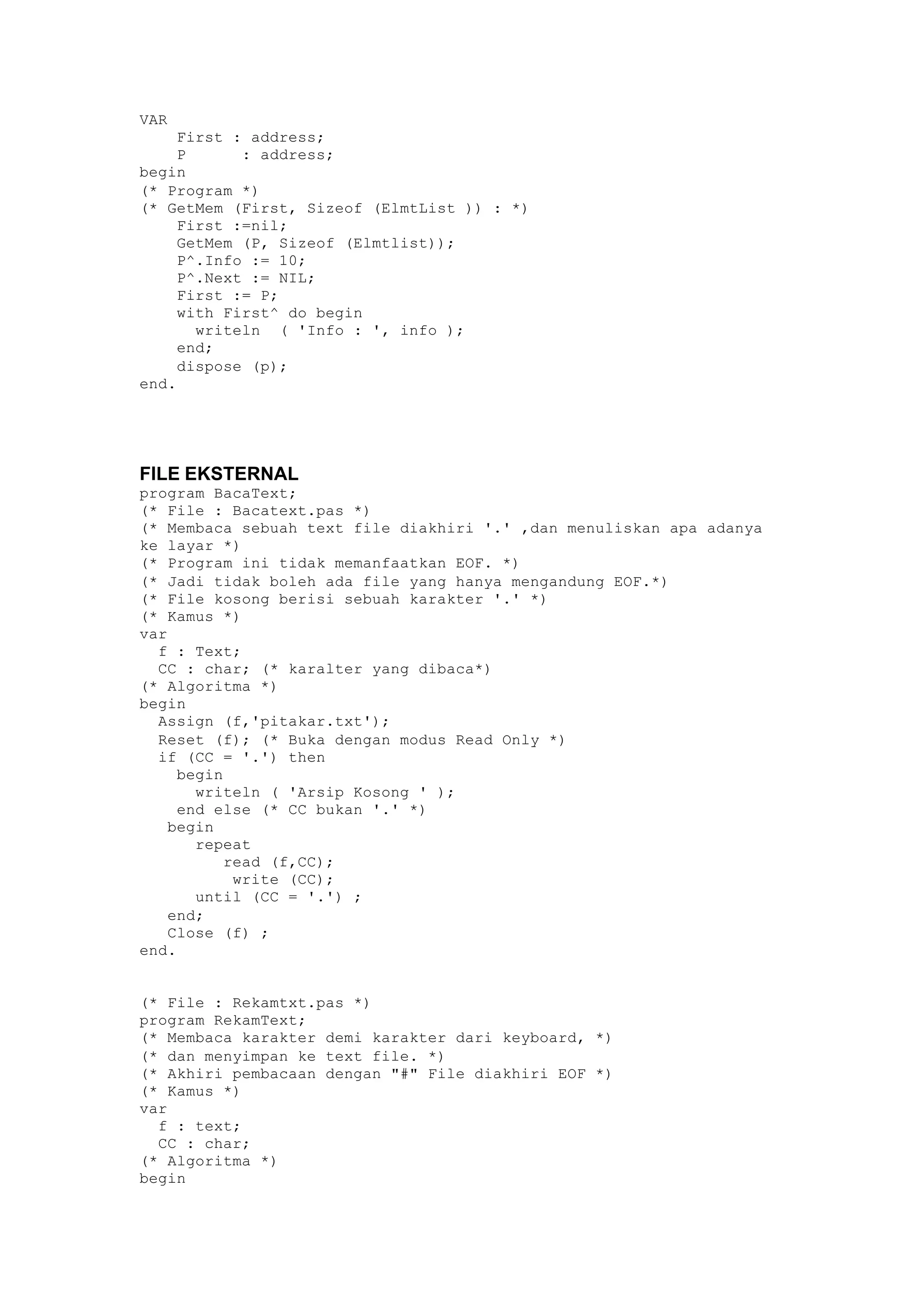 VAR
First : address;
P : address;
begin
(* Program *)
(* GetMem (First, Sizeof (ElmtList )) : *)
First :=nil;
GetMem (P, Sizeof (Elmtlist));
P^.Info := 10;
P^.Next := NIL;
First := P;
with First^ do begin
writeln ( 'Info : ', info );
end;
dispose (p);
end.
FILE EKSTERNAL
program BacaText;
(* File : Bacatext.pas *)
(* Membaca sebuah text file diakhiri '.' ,dan menuliskan apa adanya
ke layar *)
(* Program ini tidak memanfaatkan EOF. *)
(* Jadi tidak boleh ada file yang hanya mengandung EOF.*)
(* File kosong berisi sebuah karakter '.' *)
(* Kamus *)
var
f : Text;
CC : char; (* karalter yang dibaca*)
(* Algoritma *)
begin
Assign (f,'pitakar.txt');
Reset (f); (* Buka dengan modus Read Only *)
if (CC = '.') then
begin
writeln ( 'Arsip Kosong ' );
end else (* CC bukan '.' *)
begin
repeat
read (f,CC);
write (CC);
until (CC = '.') ;
end;
Close (f) ;
end.
(* File : Rekamtxt.pas *)
program RekamText;
(* Membaca karakter demi karakter dari keyboard, *)
(* dan menyimpan ke text file. *)
(* Akhiri pembacaan dengan "#" File diakhiri EOF *)
(* Kamus *)
var
f : text;
CC : char;
(* Algoritma *)
begin
 